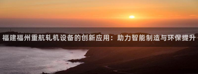 顺盈娱乐各究7276O：福建福州重航轧机设备的创新应用：助力