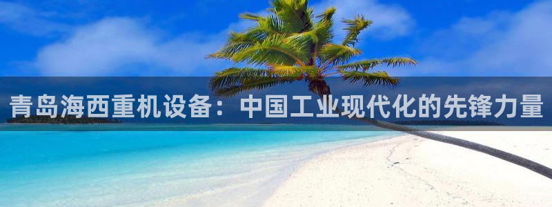 顺盈娱乐主管怎么样：青岛海西重机设备：中国工业现代化的先锋力