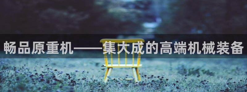 顺盈娱乐平台怎么样：畅品原重机——集大成的高端机械装备