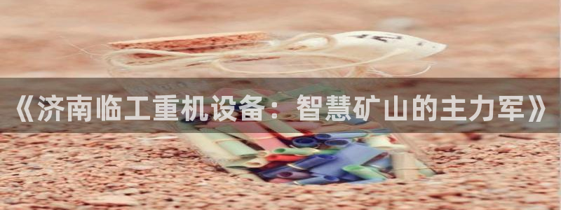 顺盈娱乐最高代理人：《济南临工重机设备：智慧矿山的主力军》