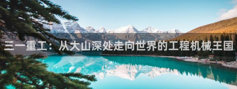 顺盈娱乐平台：三一重工：从大山深处走向世界的工程机械王国